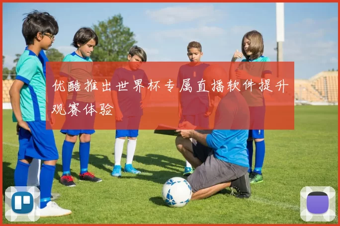 优酷推出世界杯专属直播软件提升观赛体验
