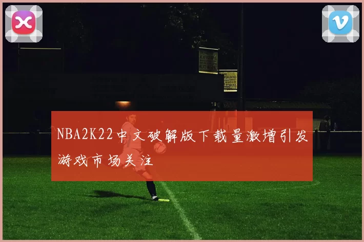 NBA2K22中文破解版下载量激增引发游戏市场关注