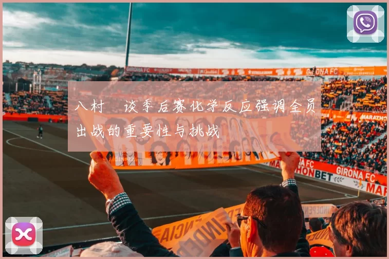 八村塁谈季后赛化学反应强调全员出战的重要性与挑战