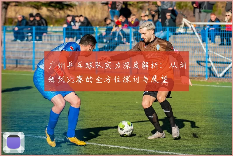 广州乒乓球队实力深度解析:从训练到比赛的全方位探讨与展望