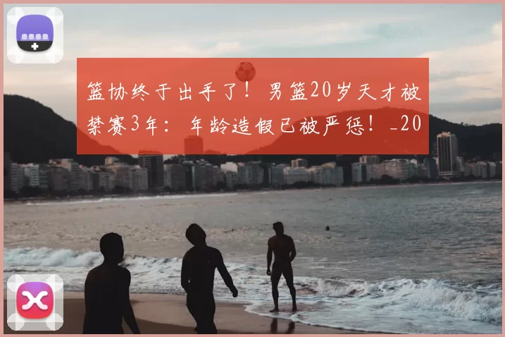 篮协终于出手了!男篮20岁天才被禁赛3年:年龄造假已被严惩!_20260615100846