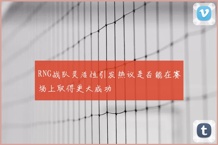 RNG战队灵活性引发热议是否能在赛场上取得更大成功