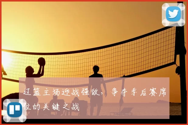 辽篮主场迎战强敌,争夺季后赛席位的关键之战