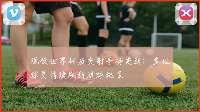 现役世界杯历史射手榜更新：多位球员持续刷新进球纪录