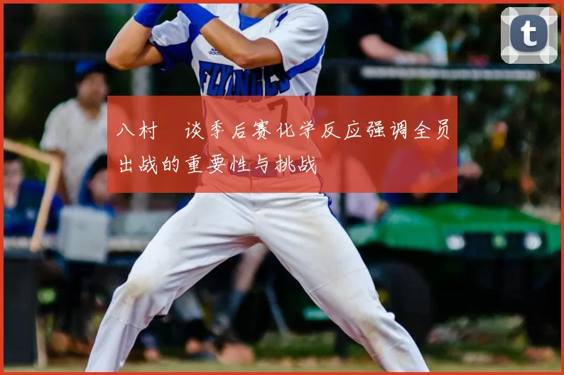 八村塁谈季后赛化学反应强调全员出战的重要性与挑战