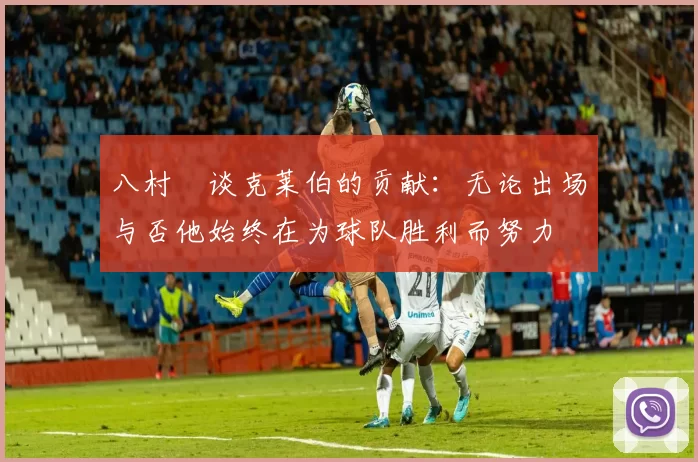 八村塁谈克莱伯的贡献：无论出场与否他始终在为球队胜利而努力