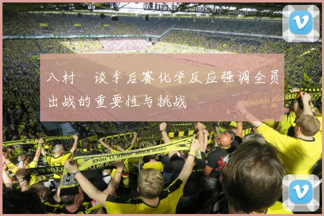 八村塁谈季后赛化学反应强调全员出战的重要性与挑战