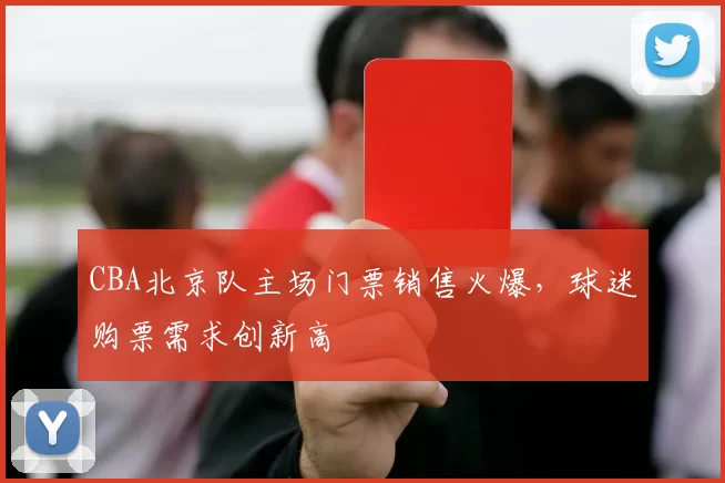 CBA北京队主场门票销售火爆，球迷购票需求创新高