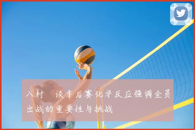 八村塁谈季后赛化学反应强调全员出战的重要性与挑战
