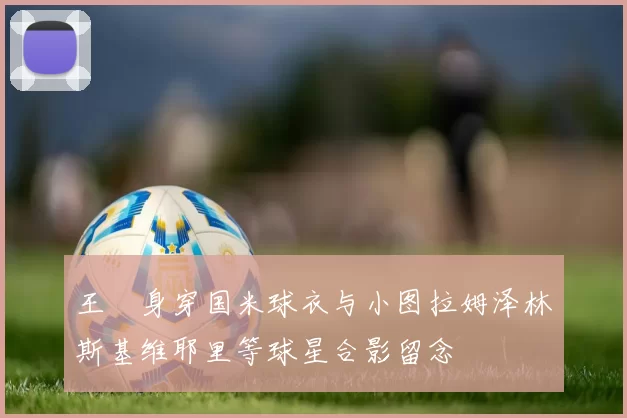 王濛身穿国米球衣与小图拉姆泽林斯基维耶里等球星合影留念