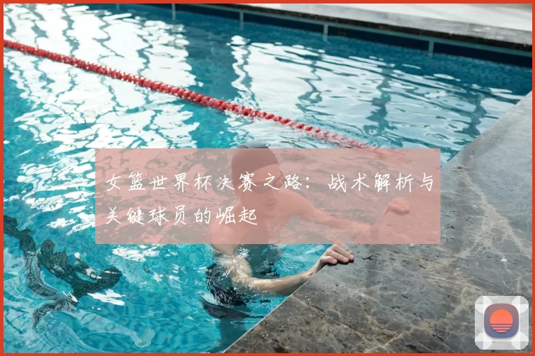 女篮世界杯决赛之路:战术解析与关键球员的崛起