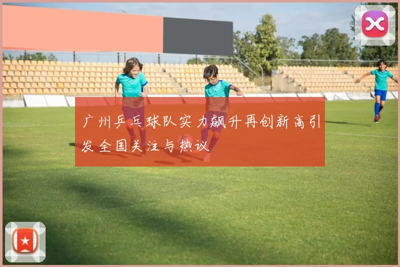广州乒乓球队实力飙升再创新高引发全国关注与热议