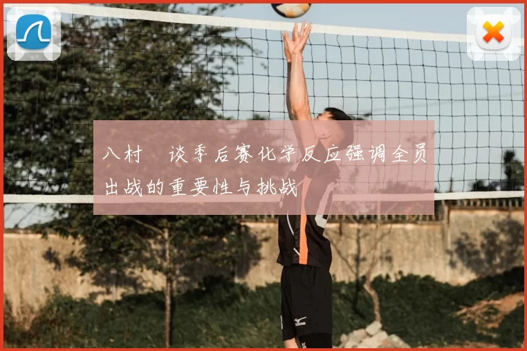 八村塁谈季后赛化学反应强调全员出战的重要性与挑战