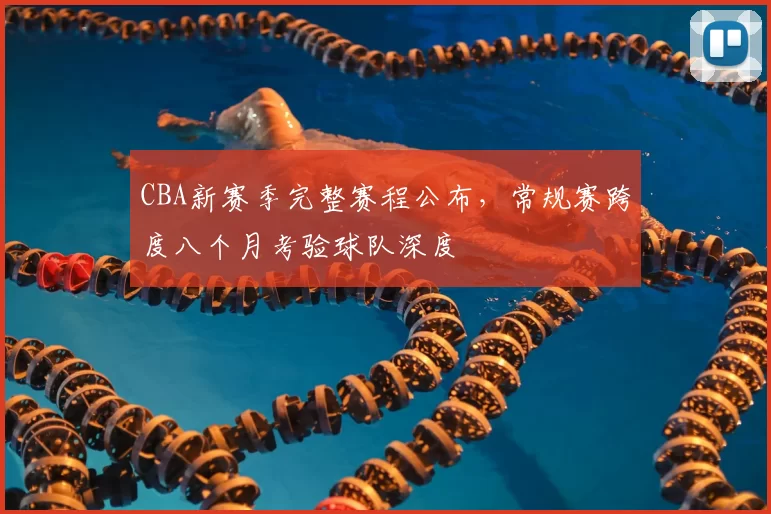 CBA新赛季完整赛程公布,常规赛跨度八个月考验球队深度