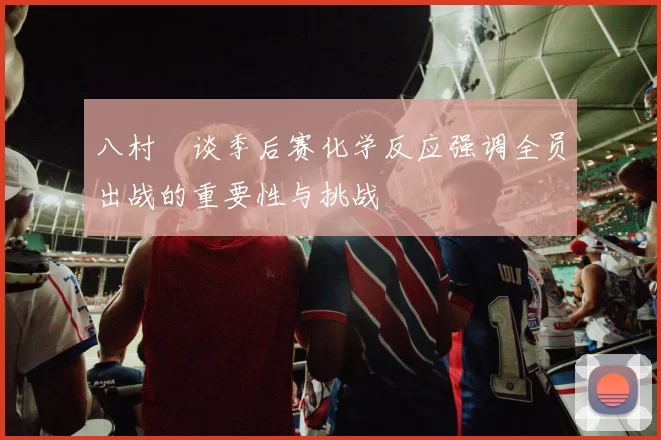 八村塁谈季后赛化学反应强调全员出战的重要性与挑战