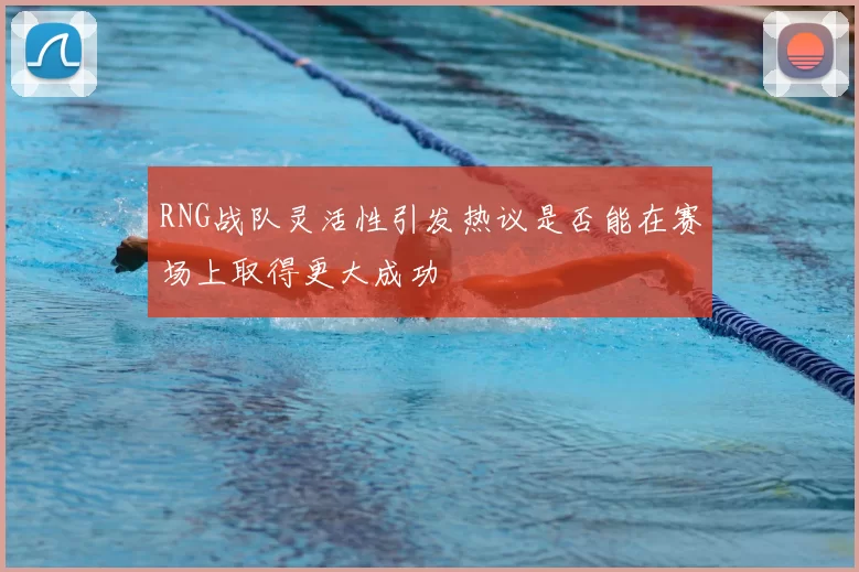 RNG战队灵活性引发热议是否能在赛场上取得更大成功