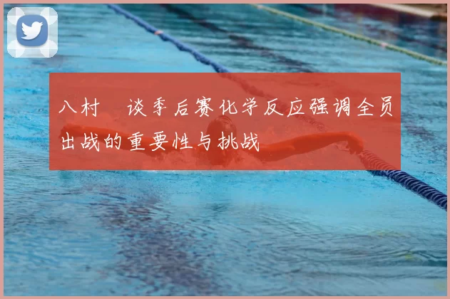 八村塁谈季后赛化学反应强调全员出战的重要性与挑战