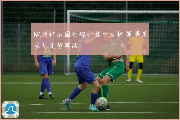 欧洲杯法国对瑞士盘口分析 赛事看点与走势解读