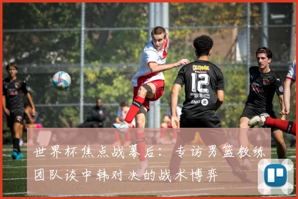 世界杯焦点战幕后：专访男篮教练团队谈中韩对决的战术博弈