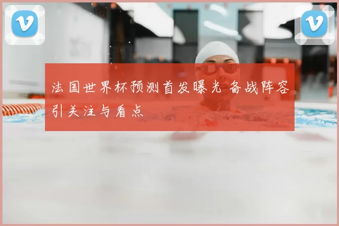 法国世界杯预测首发曝光 备战阵容引关注与看点