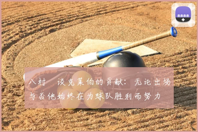 八村塁谈克莱伯的贡献：无论出场与否他始终在为球队胜利而努力