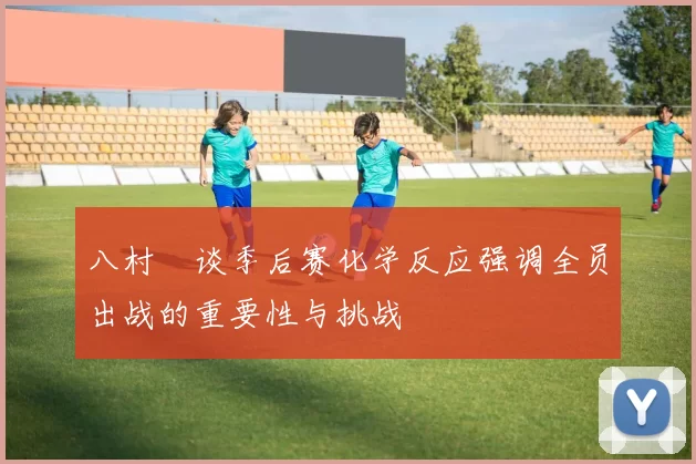 八村塁谈季后赛化学反应强调全员出战的重要性与挑战