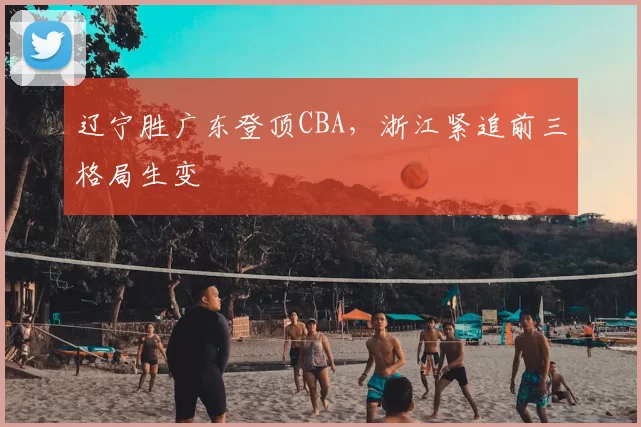 辽宁胜广东登顶CBA，浙江紧追前三格局生变