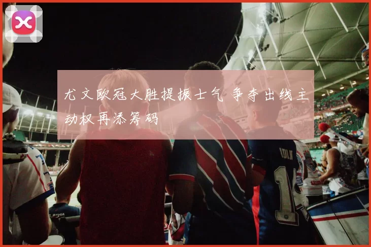 尤文欧冠大胜提振士气 争夺出线主动权再添筹码