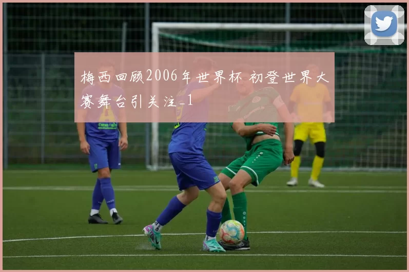 梅西回顾2006年世界杯 初登世界大赛舞台引关注_1