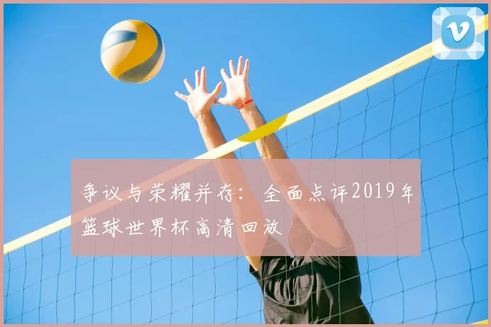 争议与荣耀并存:全面点评2019年篮球世界杯高清回放