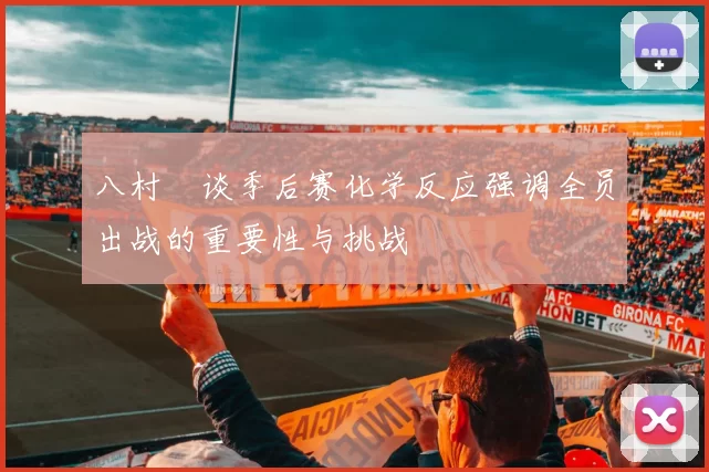 八村塁谈季后赛化学反应强调全员出战的重要性与挑战