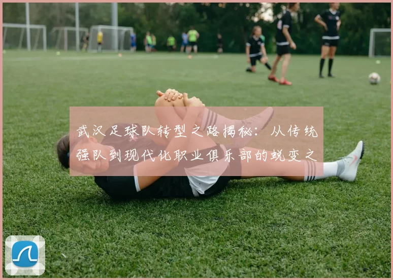 武汉足球队转型之路揭秘：从传统强队到现代化职业俱乐部的蜕变之旅