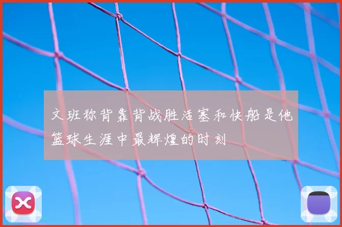 文班称背靠背战胜活塞和快船是他篮球生涯中最辉煌的时刻