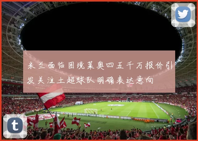 米兰面临困境莱奥四五千万报价引发关注土超球队明确表达意向