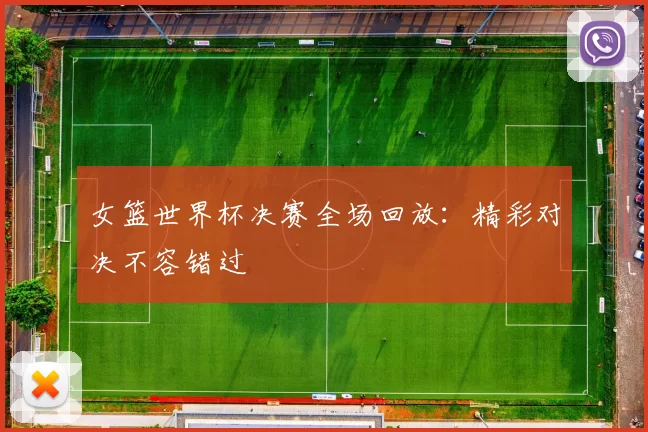 女篮世界杯决赛全场回放:精彩对决不容错过