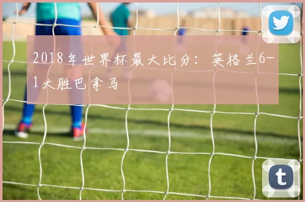 2018年世界杯最大比分:英格兰6-1大胜巴拿马