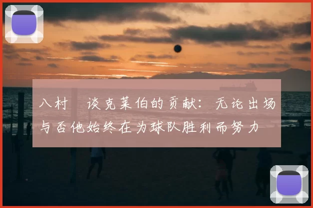 八村塁谈克莱伯的贡献:无论出场与否他始终在为球队胜利而努力