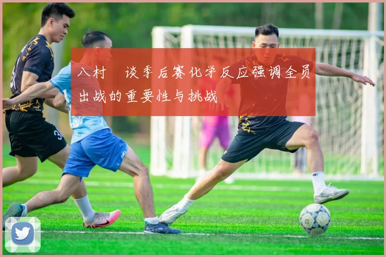 八村塁谈季后赛化学反应强调全员出战的重要性与挑战