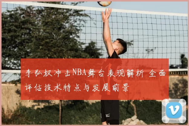 李弘权冲击NBA舞台表现解析 全面评估技术特点与发展前景