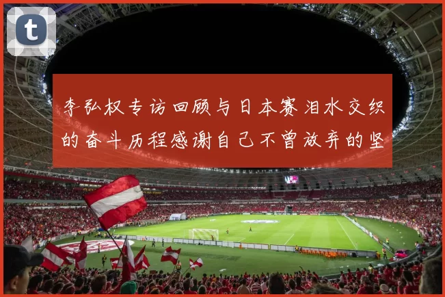 李弘权专访回顾与日本赛泪水交织的奋斗历程感谢自己不曾放弃的坚持