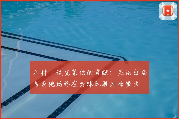 八村塁谈克莱伯的贡献：无论出场与否他始终在为球队胜利而努力
