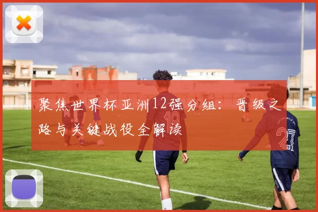 聚焦世界杯亚洲12强分组：晋级之路与关键战役全解读