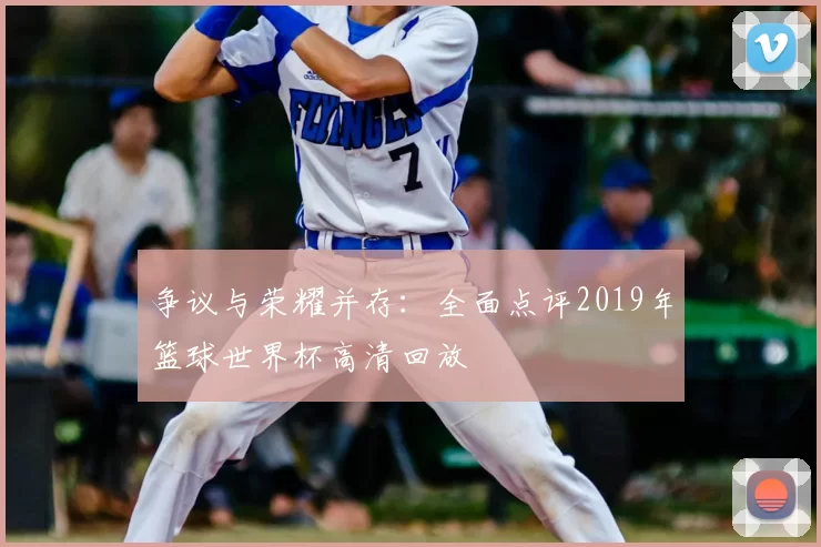 争议与荣耀并存:全面点评2019年篮球世界杯高清回放