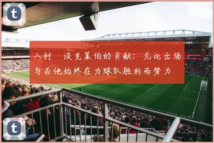 八村塁谈克莱伯的贡献：无论出场与否他始终在为球队胜利而努力