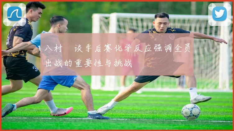 八村塁谈季后赛化学反应强调全员出战的重要性与挑战