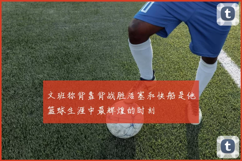 文班称背靠背战胜活塞和快船是他篮球生涯中最辉煌的时刻
