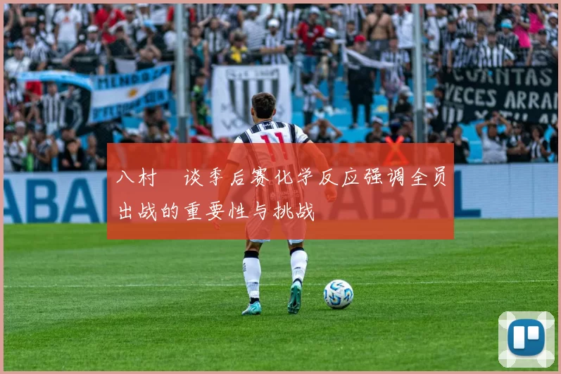 八村塁谈季后赛化学反应强调全员出战的重要性与挑战