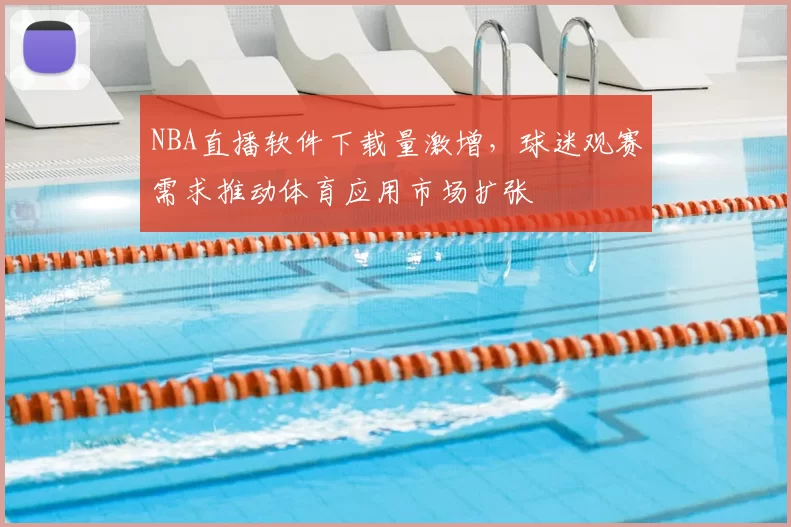 NBA直播软件下载量激增,球迷观赛需求推动体育应用市场扩张