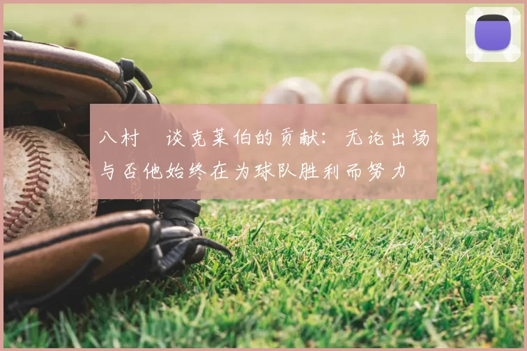 八村塁谈克莱伯的贡献：无论出场与否他始终在为球队胜利而努力