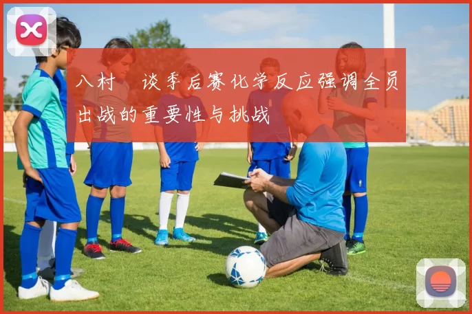 八村塁谈季后赛化学反应强调全员出战的重要性与挑战
